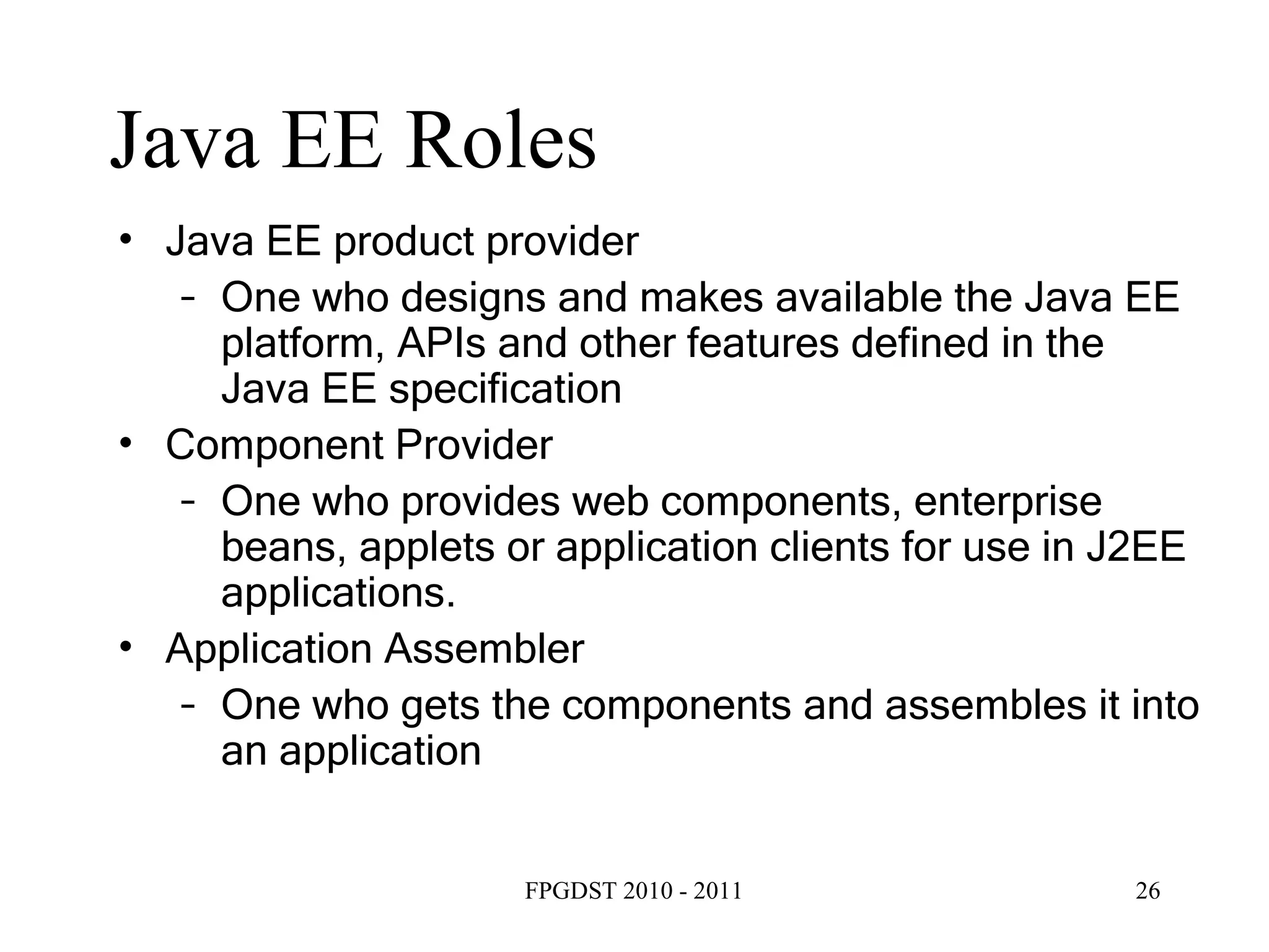 Java EE Roles Java EE product provider One who designs and makes available the Java EE platform, APIs and other features defined in the Java EE specification Component Provider One who provides web components, enterprise beans, applets or application clients for use in J2EE applications. Application Assembler One who gets the components and assembles it into an application 