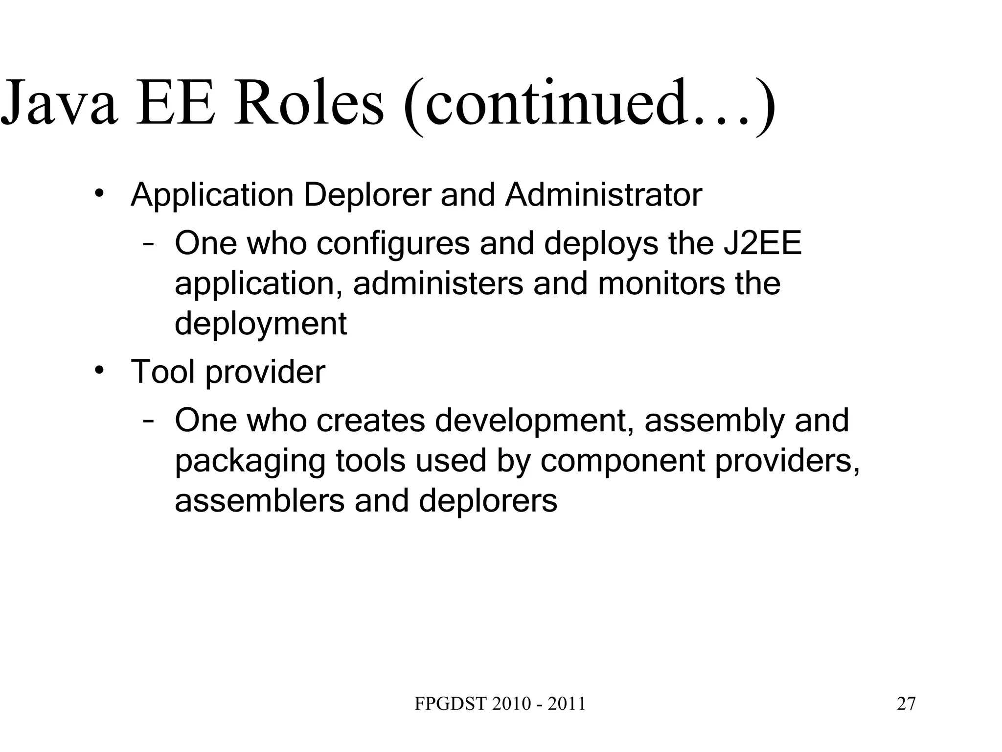 Java EE Roles (continued…) ‏ Application Deplorer and Administrator One who configures and deploys the J2EE application, administers and monitors the deployment Tool provider One who creates development, assembly and packaging tools used by component providers, assemblers and deplorers 