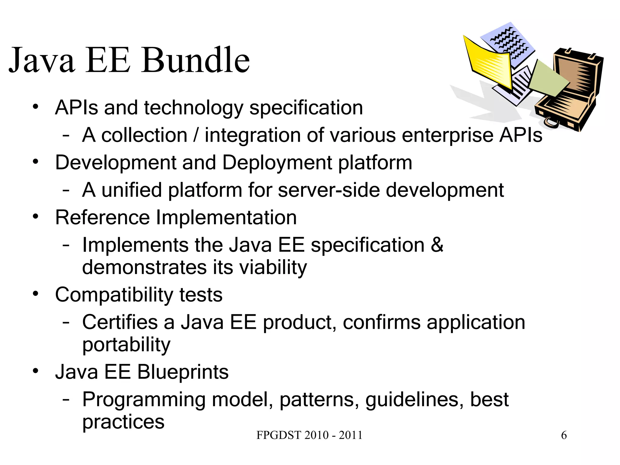 Java EE Bundle APIs and technology specification A collection / integration of various enterprise APIs Development and Deployment platform A unified platform for server-side development Reference Implementation Implements the Java EE specification & demonstrates its viability  Compatibility tests Certifies a Java EE product, confirms application portability Java EE Blueprints Programming model, patterns, guidelines, best practices 