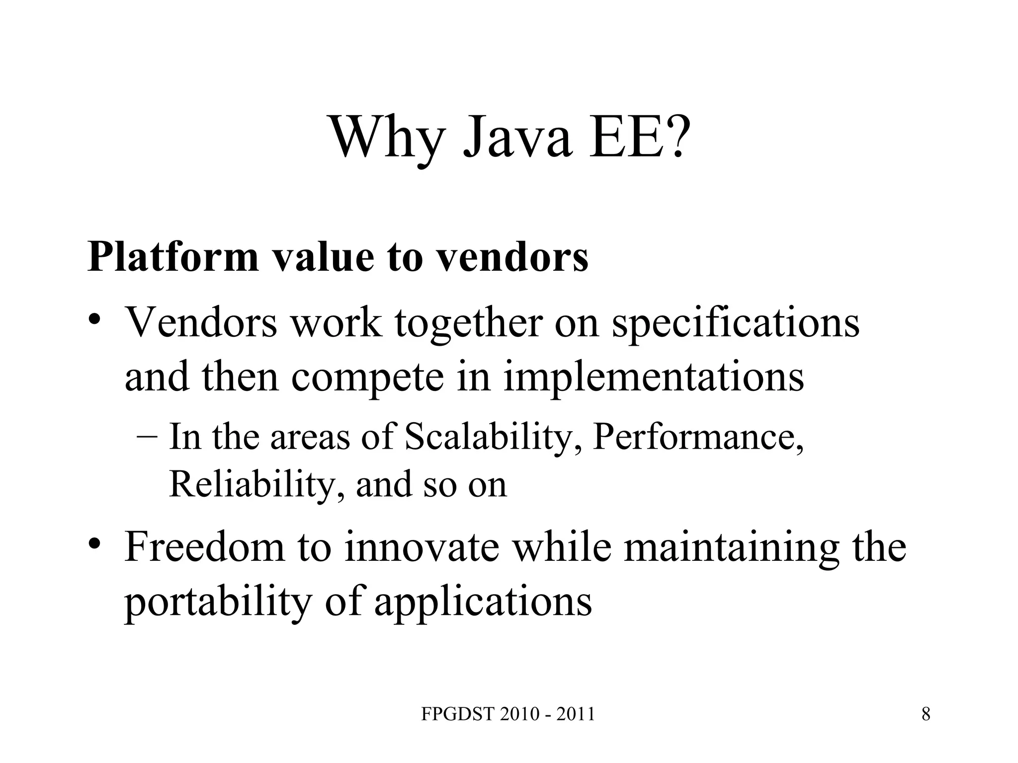 Why Java EE? Platform value to vendors Vendors work together on specifications and then compete in implementations In the areas of Scalability, Performance, Reliability, and so on Freedom to innovate while maintaining the portability of applications 