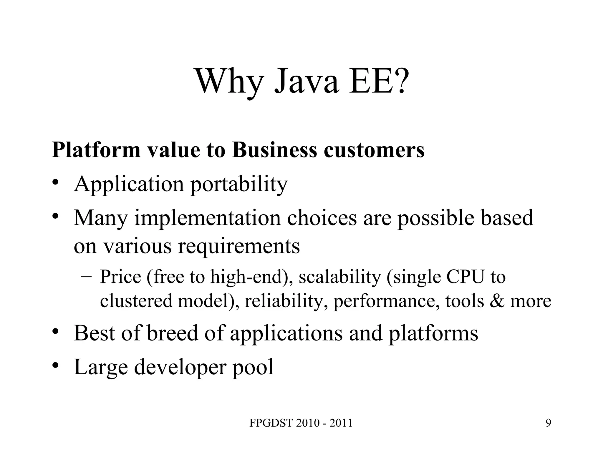 Why Java EE? Platform value to Business customers Application portability Many implementation choices are possible based on various requirements Price (free to high-end), scalability (single CPU to clustered model), reliability, performance, tools & more Best of breed of applications and platforms Large developer pool 