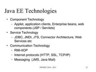 Java EE Technologies  Component Technology Applet, application clients, Enterprise beans, web components (JSP / Servlets) ‏ Service Technology JDBC, JNDI, JTS, Connector Architecture, Web Services etc Communication Technology RMI-IIOP Internet protocols (HTTP, SSL, TCP/IP) ‏ Messaging  (JMS, Java Mail) ‏ 