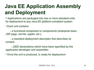 Java EE Application Assembly and Deployment Applications are packaged into one or more standard units for deployment to any Java EE platform-compliant system Each unit contains  - a functional component or components (enterprise bean, JSP page, servlet, applet, etc.), - a standard deployment descriptor that describes its content,  - J2EE declarations which have been specified by the application developer and assembler. Once the unit is produced, is ready for deployment 