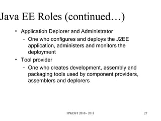 Java EE Roles (continued…) ‏ Application Deplorer and Administrator One who configures and deploys the J2EE application, administers and monitors the deployment Tool provider One who creates development, assembly and packaging tools used by component providers, assemblers and deplorers 