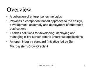 Overview A collection of enterprise technologies Provides a component based approach to the design, development, assembly and deployment of enterprise applications Enables solutions for developing, deploying and managing n-tier server-centric enterprise applications An open industry standard (initiative led by Sun Microsystems(now Oracle) ) ‏ 
