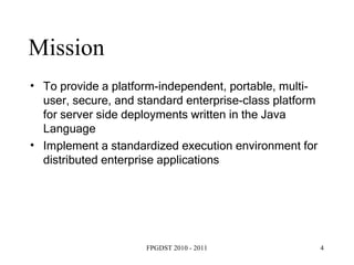 To provide a platform-independent, portable, multi-user, secure, and standard enterprise-class platform for server side deployments written in the Java Language Implement a standardized execution environment for distributed enterprise applications Mission 