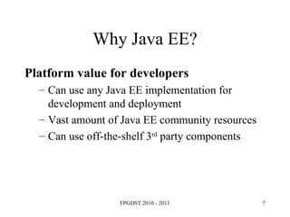 Why Java EE? Platform value for developers Can use any Java EE implementation for development and deployment Vast amount of Java EE community resources Can use off-the-shelf 3 rd  party components 