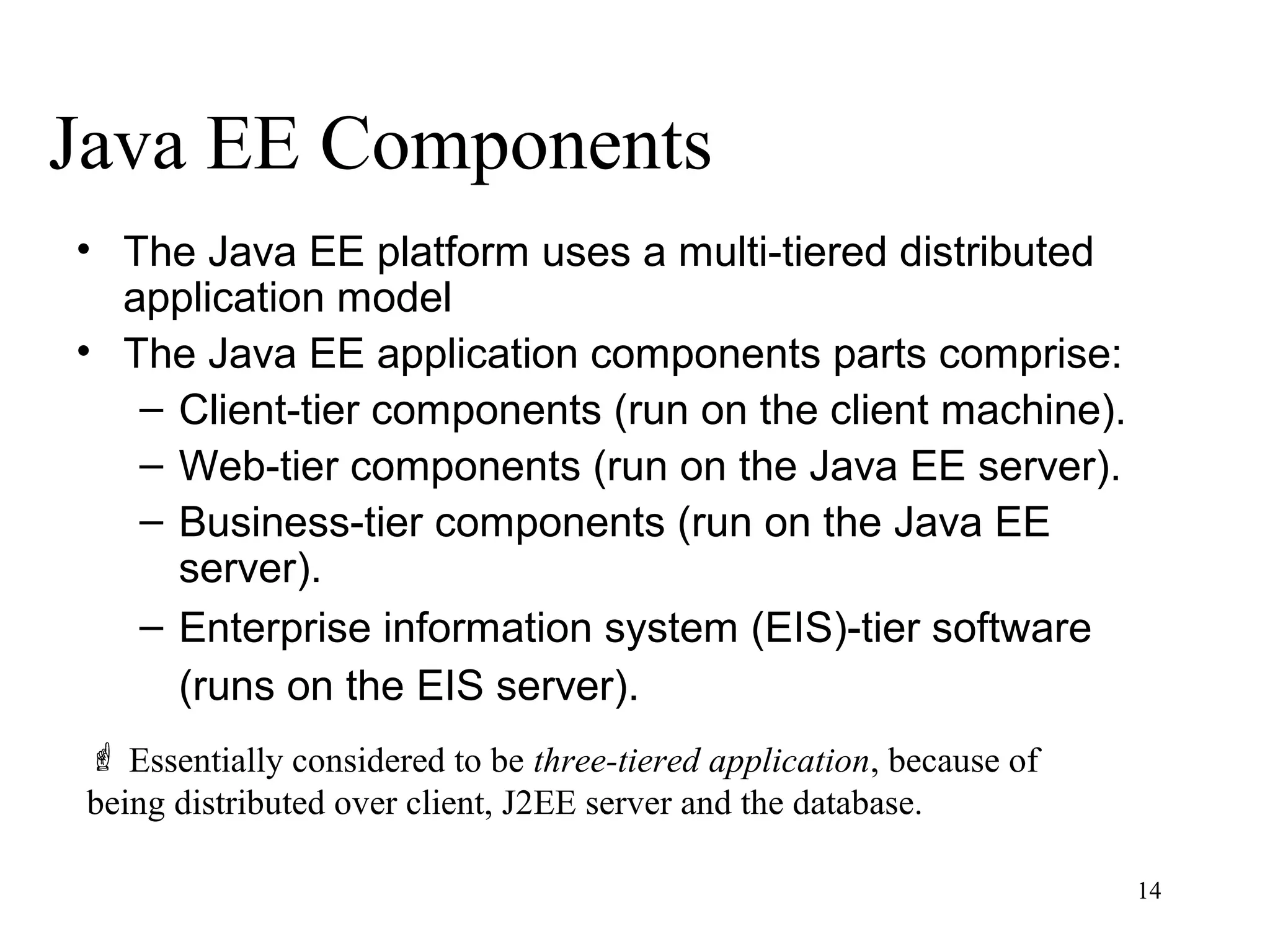 Java EE Components
• The Java EE platform uses a multi-tiered distributed
  application model
• The Java EE application components parts comprise:
   – Client-tier components (run on the client machine).
   – Web-tier components (run on the Java EE server).
   – Business-tier components (run on the Java EE
     server).
   – Enterprise information system (EIS)-tier software
     (runs on the EIS server).
  Essentially considered to be three-tiered application, because of
 being distributed over client, J2EE server and the database.

                                                                       14
 