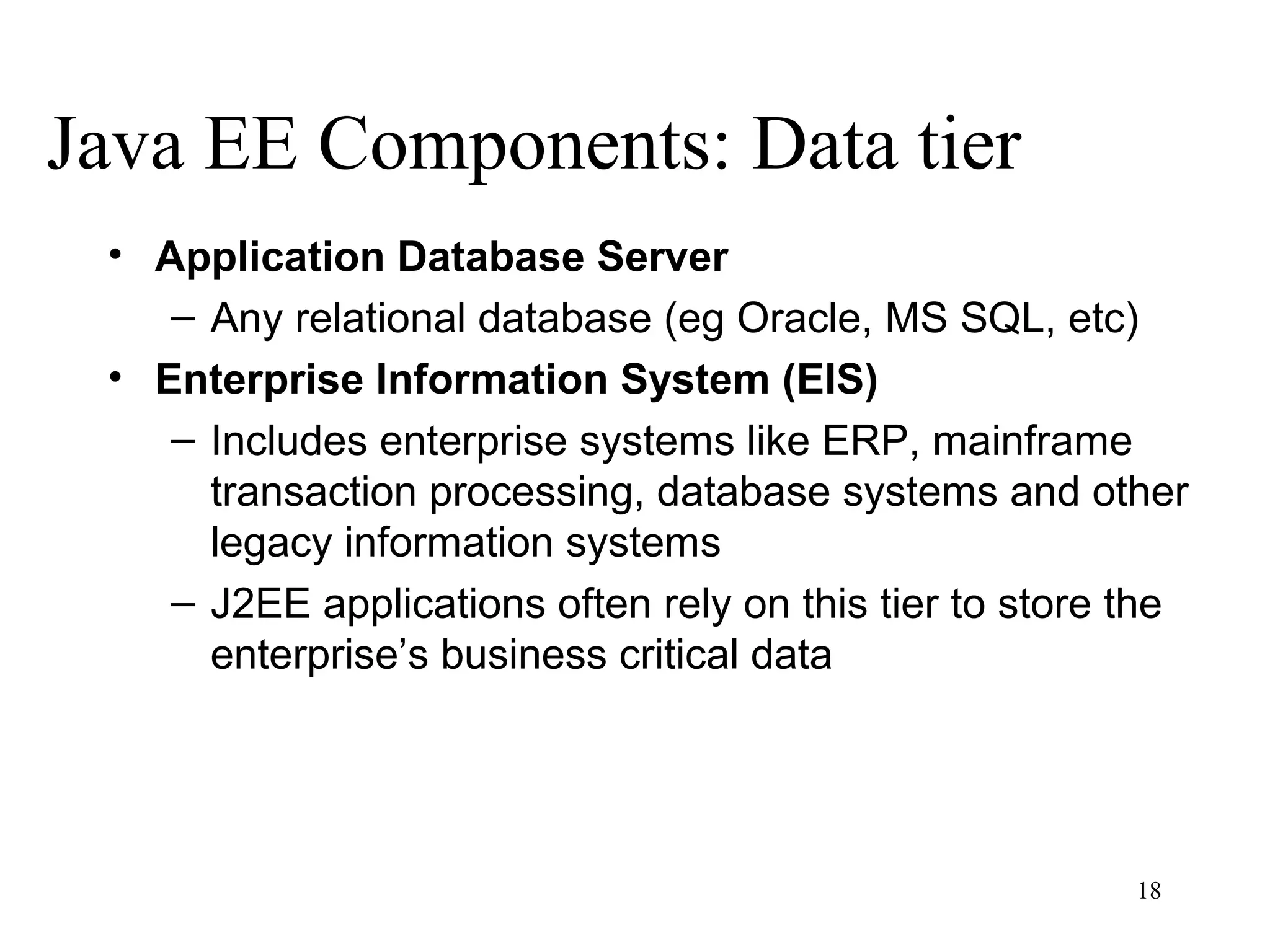 Java EE Components: Data tier
 • Application Database Server
    – Any relational database (eg Oracle, MS SQL, etc)
 • Enterprise Information System (EIS)
    – Includes enterprise systems like ERP, mainframe
      transaction processing, database systems and other
      legacy information systems
    – J2EE applications often rely on this tier to store the
      enterprise’s business critical data




                                                         18
 