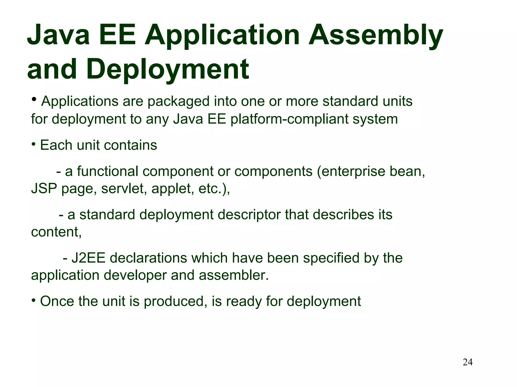 Java EE Application Assembly
and Deployment
• Applications are packaged into one or more standard units
for deployment to any Java EE platform-compliant system
• Each unit contains
   - a functional component or components (enterprise bean,
JSP page, servlet, applet, etc.),
    - a standard deployment descriptor that describes its
content,
     - J2EE declarations which have been specified by the
application developer and assembler.
• Once the unit is produced, is ready for deployment



                                                              24
 