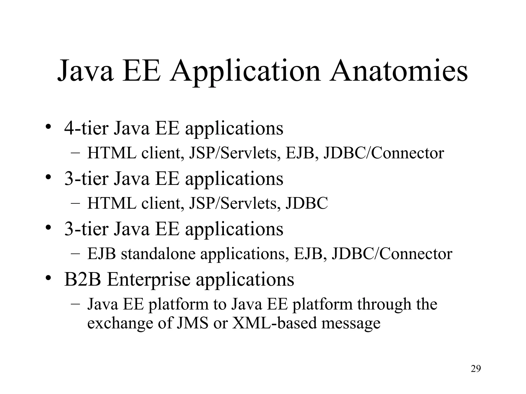 Java EE Application Anatomies
• 4-tier Java EE applications
   – HTML client, JSP/Servlets, EJB, JDBC/Connector
• 3-tier Java EE applications
   – HTML client, JSP/Servlets, JDBC
• 3-tier Java EE applications
   – EJB standalone applications, EJB, JDBC/Connector
• B2B Enterprise applications
   – Java EE platform to Java EE platform through the
     exchange of JMS or XML-based message

                                                        29
 