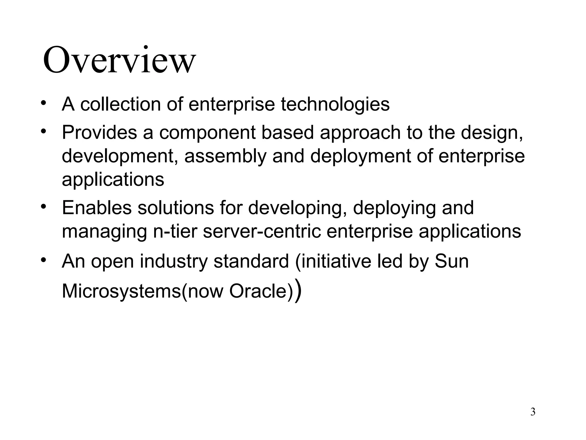 Overview
• A collection of enterprise technologies
• Provides a component based approach to the design,
  development, assembly and deployment of enterprise
  applications
• Enables solutions for developing, deploying and
  managing n-tier server-centric enterprise applications
• An open industry standard (initiative led by Sun
  Microsystems(now Oracle))




                                                           3
 