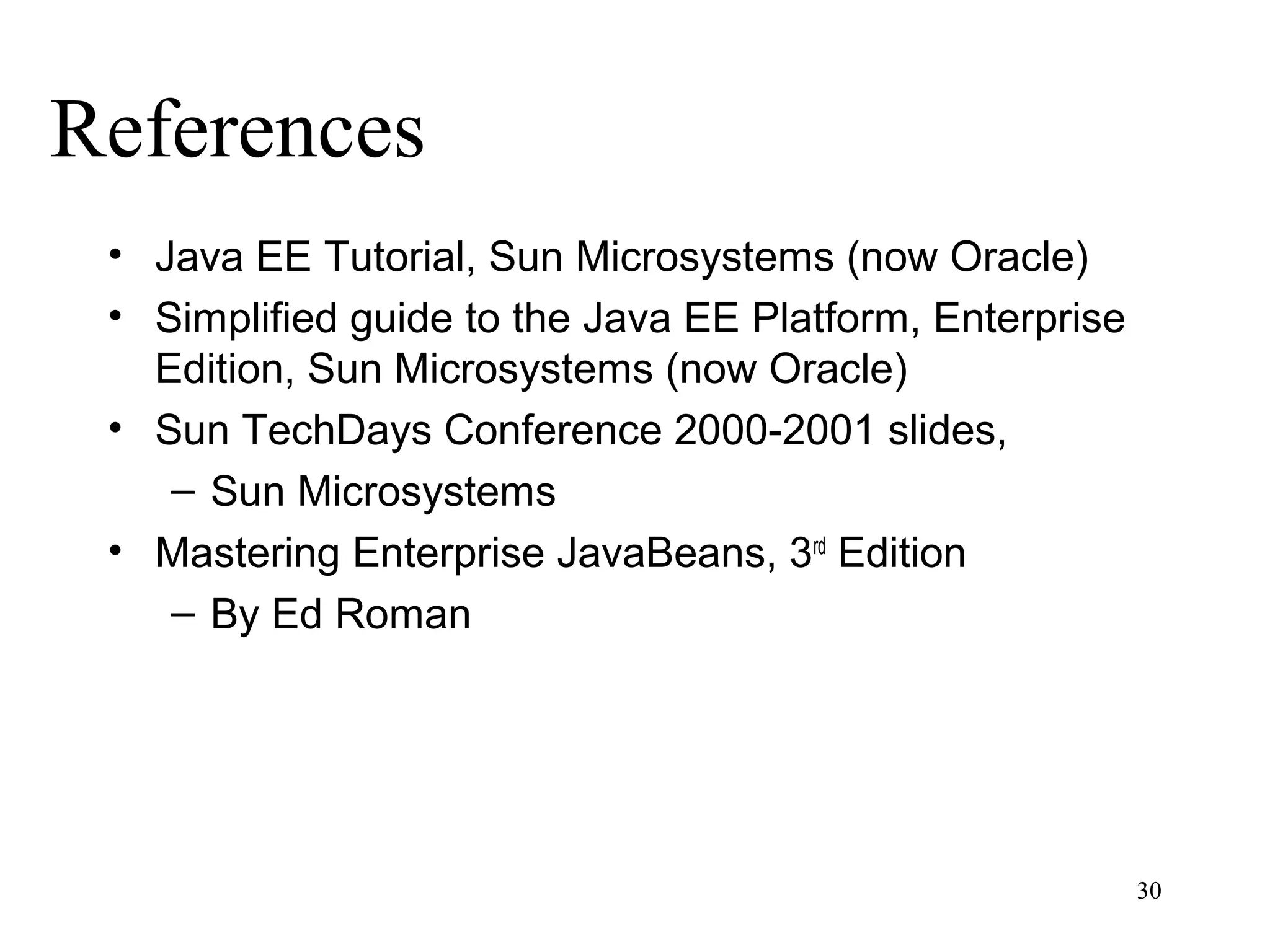 References
 • Java EE Tutorial, Sun Microsystems (now Oracle)
 • Simplified guide to the Java EE Platform, Enterprise
   Edition, Sun Microsystems (now Oracle)
 • Sun TechDays Conference 2000-2001 slides,
    – Sun Microsystems
 • Mastering Enterprise JavaBeans, 3rd Edition
    – By Ed Roman




                                                          30
 