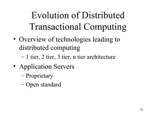 Evolution of Distributed
     Transactional Computing
• Overview of technologies leading to
  distributed computing
  – 1 tier, 2 tier, 3 tier, n tier architecture
• Application Servers
  – Proprietary
  – Open standard



                                                  10
 