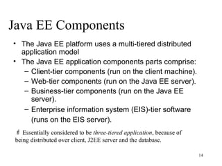 Java EE Components
• The Java EE platform uses a multi-tiered distributed
  application model
• The Java EE application components parts comprise:
   – Client-tier components (run on the client machine).
   – Web-tier components (run on the Java EE server).
   – Business-tier components (run on the Java EE
     server).
   – Enterprise information system (EIS)-tier software
     (runs on the EIS server).
  Essentially considered to be three-tiered application, because of
 being distributed over client, J2EE server and the database.

                                                                       14
 