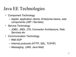 Java EE Technologies
• Component Technology
   – Applet, application clients, Enterprise beans, web
     components (JSP / Servlets)
• Service Technology
   – JDBC, JNDI, JTS, Connector Architecture, Web
     Services etc
• Communication Technology
   – RMI-IIOP
   – Internet protocols (HTTP, SSL, TCP/IP)
   – Messaging (JMS, Java Mail)

                                                          21
 