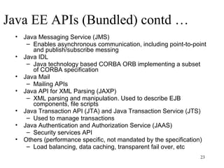 Java EE APIs (Bundled) contd …
 • Java Messaging Service (JMS)
    – Enables asynchronous communication, including point-to-point
      and publish/subscribe messing
 • Java IDL
    – Java technology based CORBA ORB implementing a subset
      of CORBA specification
 • Java Mail
    – Mailing APIs
 • Java API for XML Parsing (JAXP)
    – XML parsing and manipulation. Used to describe EJB
      components, file scripts
 • Java Transaction API (JTA) and Java Transaction Service (JTS)
    – Used to manage transactions
 • Java Authentication and Authorization Service (JAAS)
    – Security services API
 • Others (performance specific, not mandated by the specification)
    – Load balancing, data caching, transparent fail over, etc
                                                                 23
 