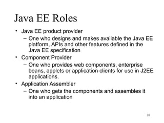 Java EE Roles
• Java EE product provider
   – One who designs and makes available the Java EE
     platform, APIs and other features defined in the
     Java EE specification
• Component Provider
   – One who provides web components, enterprise
     beans, applets or application clients for use in J2EE
     applications.
• Application Assembler
   – One who gets the components and assembles it
     into an application


                                                       26
 
