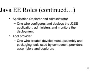 Java EE Roles (continued…)
   • Application Deplorer and Administrator
      – One who configures and deploys the J2EE
        application, administers and monitors the
        deployment
   • Tool provider
      – One who creates development, assembly and
        packaging tools used by component providers,
        assemblers and deplorers




                                                       27
 