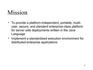 Mission
• To provide a platform-independent, portable, multi-
  user, secure, and standard enterprise-class platform
  for server side deployments written in the Java
  Language
• Implement a standardized execution environment for
  distributed enterprise applications




                                                         4
 