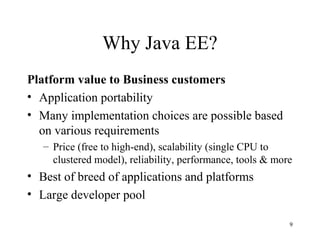 Why Java EE?
Platform value to Business customers
• Application portability
• Many implementation choices are possible based
  on various requirements
   – Price (free to high-end), scalability (single CPU to
     clustered model), reliability, performance, tools & more
• Best of breed of applications and platforms
• Large developer pool

                                                            9
 