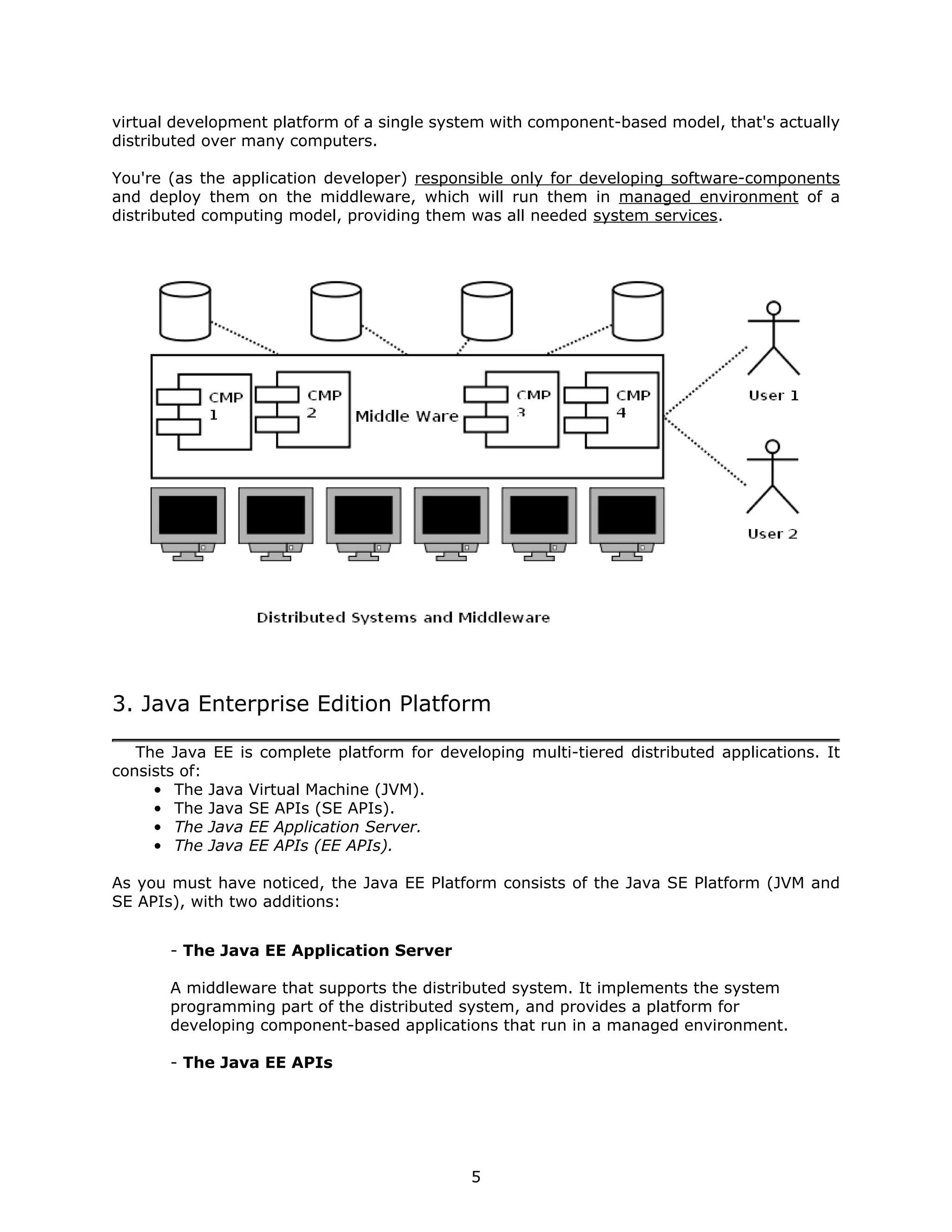 virtual development platform of a single system with component-based model, that's actually
distributed over many computers.

You're (as the application developer) responsible only for developing software-components
and deploy them on the middleware, which will run them in managed environment of a
distributed computing model, providing them was all needed system services.




3. Java Enterprise Edition Platform

   The Java EE is complete platform for developing multi-tiered distributed applications. It
consists of:
     • The Java Virtual Machine (JVM).
     • The Java SE APIs (SE APIs).
     • The Java EE Application Server.
     • The Java EE APIs (EE APIs).

As you must have noticed, the Java EE Platform consists of the Java SE Platform (JVM and
SE APIs), with two additions:


       - The Java EE Application Server

       A middleware that supports the distributed system. It implements the system
       programming part of the distributed system, and provides a platform for
       developing component-based applications that run in a managed environment.

       - The Java EE APIs




                                             5
 