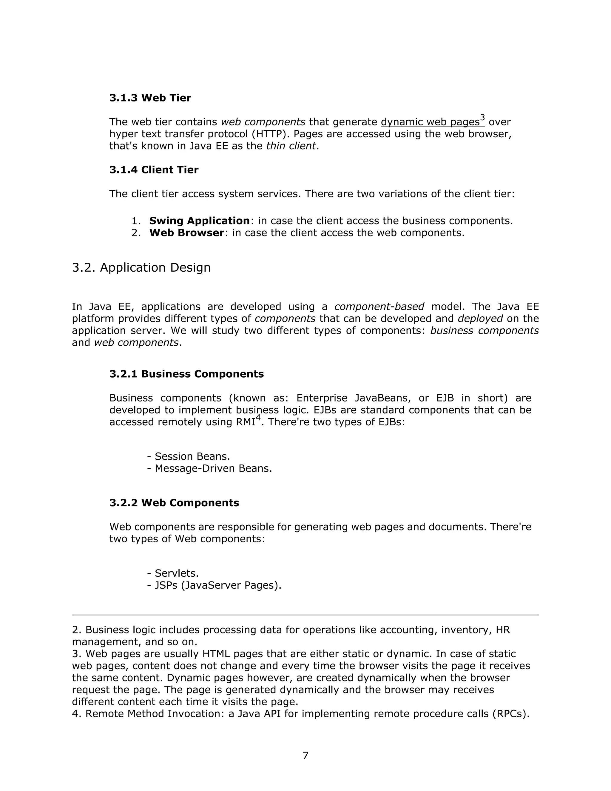 3.1.3 Web Tier
                                                                                   3
       The web tier contains web components that generate dynamic web pages over
       hyper text transfer protocol (HTTP). Pages are accessed using the web browser,
       that's known in Java EE as the thin client.

       3.1.4 Client Tier

       The client tier access system services. There are two variations of the client tier:

           1. Swing Application: in case the client access the business components.
           2. Web Browser: in case the client access the web components.


3.2. Application Design


In Java EE, applications are developed using a component-based model. The Java EE
platform provides different types of components that can be developed and deployed on the
application server. We will study two different types of components: business components
and web components.


       3.2.1 Business Components

       Business components (known as: Enterprise JavaBeans, or EJB in short) are
       developed to implement business logic. EJBs are standard components that can be
                                  4
       accessed remotely using RMI . There're two types of EJBs:


              - Session Beans.
              - Message-Driven Beans.


       3.2.2 Web Components

       Web components are responsible for generating web pages and documents. There're
       two types of Web components:


              - Servlets.
              - JSPs (JavaServer Pages).



2. Business logic includes processing data for operations like accounting, inventory, HR
management, and so on.
3. Web pages are usually HTML pages that are either static or dynamic. In case of static
web pages, content does not change and every time the browser visits the page it receives
the same content. Dynamic pages however, are created dynamically when the browser
request the page. The page is generated dynamically and the browser may receives
different content each time it visits the page.
4. Remote Method Invocation: a Java API for implementing remote procedure calls (RPCs).



                                              7
 