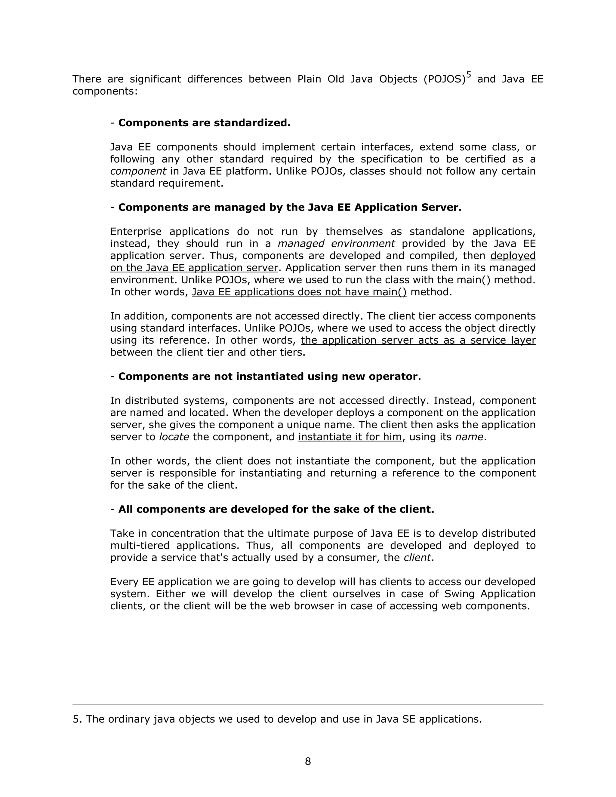 5
There are significant differences between Plain Old Java Objects (POJOS)          and Java EE
components:


       - Components are standardized.

       Java EE components should implement certain interfaces, extend some class, or
       following any other standard required by the specification to be certified as a
       component in Java EE platform. Unlike POJOs, classes should not follow any certain
       standard requirement.

       - Components are managed by the Java EE Application Server.

       Enterprise applications do not run by themselves as standalone applications,
       instead, they should run in a managed environment provided by the Java EE
       application server. Thus, components are developed and compiled, then deployed
       on the Java EE application server. Application server then runs them in its managed
       environment. Unlike POJOs, where we used to run the class with the main() method.
       In other words, Java EE applications does not have main() method.

       In addition, components are not accessed directly. The client tier access components
       using standard interfaces. Unlike POJOs, where we used to access the object directly
       using its reference. In other words, the application server acts as a service layer
       between the client tier and other tiers.

       - Components are not instantiated using new operator.

       In distributed systems, components are not accessed directly. Instead, component
       are named and located. When the developer deploys a component on the application
       server, she gives the component a unique name. The client then asks the application
       server to locate the component, and instantiate it for him, using its name.

       In other words, the client does not instantiate the component, but the application
       server is responsible for instantiating and returning a reference to the component
       for the sake of the client.

       - All components are developed for the sake of the client.

       Take in concentration that the ultimate purpose of Java EE is to develop distributed
       multi-tiered applications. Thus, all components are developed and deployed to
       provide a service that's actually used by a consumer, the client.

       Every EE application we are going to develop will has clients to access our developed
       system. Either we will develop the client ourselves in case of Swing Application
       clients, or the client will be the web browser in case of accessing web components.




5. The ordinary java objects we used to develop and use in Java SE applications.



                                             8
 