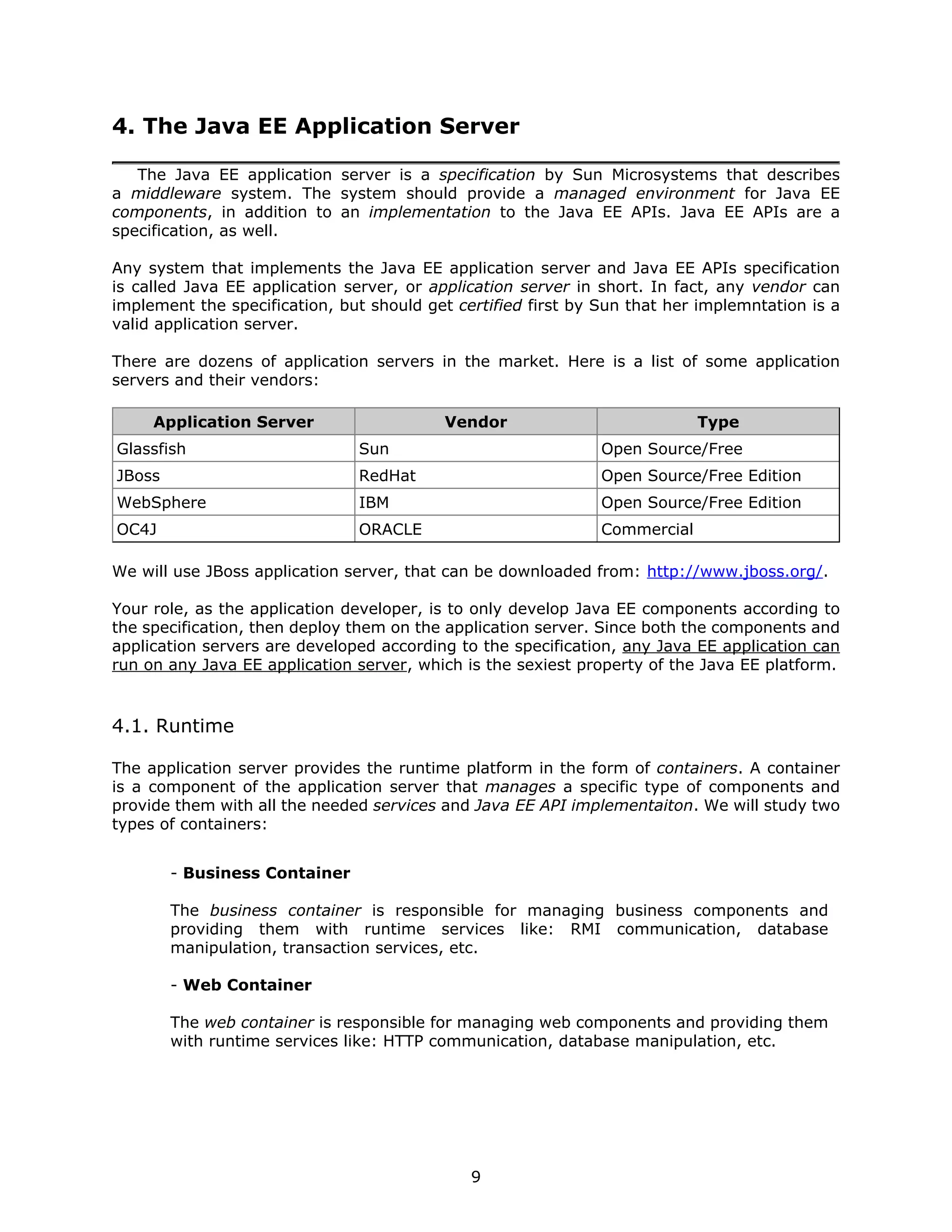 4. The Java EE Application Server

   The Java EE application server is a specification by Sun Microsystems that describes
a middleware system. The system should provide a managed environment for Java EE
components, in addition to an implementation to the Java EE APIs. Java EE APIs are a
specification, as well.

Any system that implements the Java EE application server and Java EE APIs specification
is called Java EE application server, or application server in short. In fact, any vendor can
implement the specification, but should get certified first by Sun that her implemntation is a
valid application server.

There are dozens of application servers in the market. Here is a list of some application
servers and their vendors:

     Application Server                   Vendor                            Type
Glassfish                      Sun                             Open Source/Free
JBoss                          RedHat                          Open Source/Free Edition
WebSphere                      IBM                             Open Source/Free Edition
OC4J                           ORACLE                          Commercial

We will use JBoss application server, that can be downloaded from: http://www.jboss.org/.

Your role, as the application developer, is to only develop Java EE components according to
the specification, then deploy them on the application server. Since both the components and
application servers are developed according to the specification, any Java EE application can
run on any Java EE application server, which is the sexiest property of the Java EE platform.


4.1. Runtime

The application server provides the runtime platform in the form of containers. A container
is a component of the application server that manages a specific type of components and
provide them with all the needed services and Java EE API implementaiton. We will study two
types of containers:


        - Business Container

        The business container is responsible for managing business components and
        providing them with runtime services like: RMI communication, database
        manipulation, transaction services, etc.

        - Web Container

        The web container is responsible for managing web components and providing them
        with runtime services like: HTTP communication, database manipulation, etc.




                                              9
 