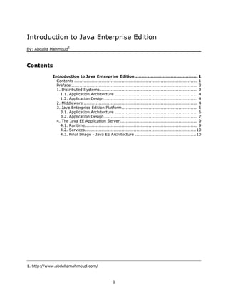 Introduction to Java Enterprise Edition
                      1
By: Abdalla Mahmoud



Contents
            Introduction to Java Enterprise Edition............................................... 1
              Contents ........................................................................................... 1
              Preface ............................................................................................. 3
              1. Distributed Systems ........................................................................ 3
                1.1. Application Architecture ............................................................. 4
                1.2. Application Design ..................................................................... 4
              2. Middleware .................................................................................... 4
              3. Java Enterprise Edition Platform........................................................ 5
                3.1. Application Architecture ............................................................. 6
                3.2. Application Design ..................................................................... 7
              4. The Java EE Application Server ......................................................... 9
                4.1. Runtime ................................................................................... 9
                4.2. Services.................................................................................. 10
                4.3. Final Image - Java EE Architecture .............................................10




1. http://www.abdallamahmoud.com/



                                                      1
 