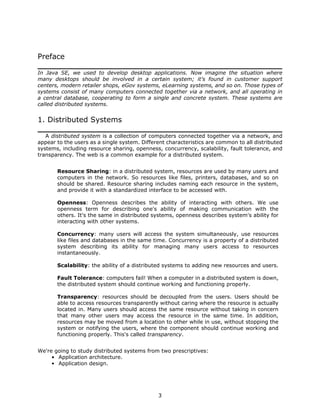 Preface

In Java SE, we used to develop desktop applications. Now imagine the situation where
many desktops should be involved in a certain system; it's found in customer support
centers, modern retailer shops, eGov systems, eLearning systems, and so on. Those types of
systems consist of many computers connected together via a network, and all operating in
a central database, cooperating to form a single and concrete system. These systems are
called distributed systems.


1. Distributed Systems

   A distributed system is a collection of computers connected together via a network, and
appear to the users as a single system. Different characteristics are common to all distributed
systems, including resource sharing, openness, concurrency, scalability, fault tolerance, and
transparency. The web is a common example for a distributed system.


       Resource Sharing: in a distributed system, resources are used by many users and
       computers in the network. So resources like files, printers, databases, and so on
       should be shared. Resource sharing includes naming each resource in the system,
       and provide it with a standardized interface to be accessed with.

       Openness: Openness describes the ability of interacting with others. We use
       openness term for describing one's ability of making communication with the
       others. It's the same in distributed systems, openness describes system's ability for
       interacting with other systems.

       Concurrency: many users will access the system simultaneously, use resources
       like files and databases in the same time. Concurrency is a property of a distributed
       system describing its ability for managing many users access to resources
       instantaneously.

       Scalability: the ability of a distributed systems to adding new resources and users.

       Fault Tolerance: computers fail! When a computer in a distributed system is down,
       the distributed system should continue working and functioning properly.

       Transparency: resources should be decoupled from the users. Users should be
       able to access resources transparently without caring where the resource is actually
       located in. Many users should access the same resource without taking in concern
       that many other users may access the resource in the same time. In addition,
       resources may be moved from a location to other while in use, without stopping the
       system or notifying the users, where the component should continue working and
       functioning properly. This's called transparency.


We're going to study distributed systems from two prescriptives:
     • Application architecture.
     • Application design.




                                              3
 