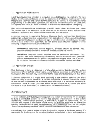 1.1. Application Architecture

A distributed system is a collection of computers connected together via a network. We have
studied client/server architecture (where the application is divided into two tiers: server tier
that provides a service, and a client tier that consumes the service) in two contexts: socket
programming in the ShoutBox application, and database programming when we used JDBC
API together with the JDBC driver to connect to a relational database server (PostgreSQL).

Most distributed systems are implemented in what's called Three-Tier architecture. Three-
Tier architecture is an extension to the client/server architecture where business data,
application processing, and presentation are separated from each other.

A common example is separating Database (business data), business logic (application
processing), and user interface (presentation) from each other. In other words, the database
is an independent subsystem, the business logic is an independent subsystem, and the user
interface is an independent subsystem, as well. Some issues should be concerned when
designing an application with such architectures:


       Protocols as computers connect together, protocols should be defined. Most
       protocols are too complex to implement and abstractions are needed.

       Security as computers connect together, they are exposed to each others. Only
       authenticated users should access the systems, and only authorized users should be
       able to access resources. In addition, protocols may provide some type of security
       by encrypting conversation using encryption techniques like public/private key.


1.2. Application Design

Most distributed systems are designed in what's called component-based model. The system
is composed of well-defined software components that are assembled together to form the
final system. The definition may seem similar to the object-oriented concept, but they differ.

A software component is a logical term describing a self-contained software unit that's
accessible using standard interfaces. A software component is different to software objects
in that software components are accessible within the scope of a distributed systems (i.e.
components can be accessed remotely), where software objects are accessible only within
the scope of single application (i.e. objects cannot be accessed remotely).



2. Middleware

   As we just seen, distributed systems require heavy system programming. It's too complex
to build a distributed system; it requires too complex implementaiton of the system
architecture, communication protocols, t architecture, support to components, etc. In
addition, the purpose of the system target mainly the business itself (not the distributed
system), developers should focus on implementing the business logic itself, not the complex
 distributed system requirements. Hence, the term middleware has been introduced.

A middleware is a class of software that's developed to manage a distributed system. It's
responsible for implementing the complex details of a distributed system, and providing a




                                               4
 