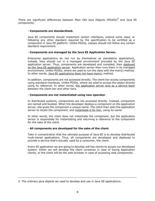 5
There are significant differences between Plain Old Java Objects (POJOS)          and Java EE
components:


       - Components are standardized.

       Java EE components should implement certain interfaces, extend some class, or
       following any other standard required by the specification to be certified as a
       component in Java EE platform. Unlike POJOs, classes should not follow any certain
       standard requirement.

       - Components are managed by the Java EE Application Server.

       Enterprise applications do not run by themselves as standalone applications,
       instead, they should run in a managed environment provided by the Java EE
       application server. Thus, components are developed and compiled, then deployed
       on the Java EE application server. Application server then runs them in its managed
       environment. Unlike POJOs, where we used to run the class with the main() method.
       In other words, Java EE applications does not have main() method.

       In addition, components are not accessed directly. The client tier access components
       using standard interfaces. Unlike POJOs, where we used to access the object directly
       using its reference. In other words, the application server acts as a service layer
       between the client tier and other tiers.

       - Components are not instantiated using new operator.

       In distributed systems, components are not accessed directly. Instead, component
       are named and located. When the developer deploys a component on the application
       server, she gives the component a unique name. The client then asks the application
       server to locate the component, and instantiate it for him, using its name.

       In other words, the client does not instantiate the component, but the application
       server is responsible for instantiating and returning a reference to the component
       for the sake of the client.

       - All components are developed for the sake of the client.

       Take in concentration that the ultimate purpose of Java EE is to develop distributed
       multi-tiered applications. Thus, all components are developed and deployed to
       provide a service that's actually used by a consumer, the client.

       Every EE application we are going to develop will has clients to access our developed
       system. Either we will develop the client ourselves in case of Swing Application
       clients, or the client will be the web browser in case of accessing web components.




5. The ordinary java objects we used to develop and use in Java SE applications.



                                             8
 