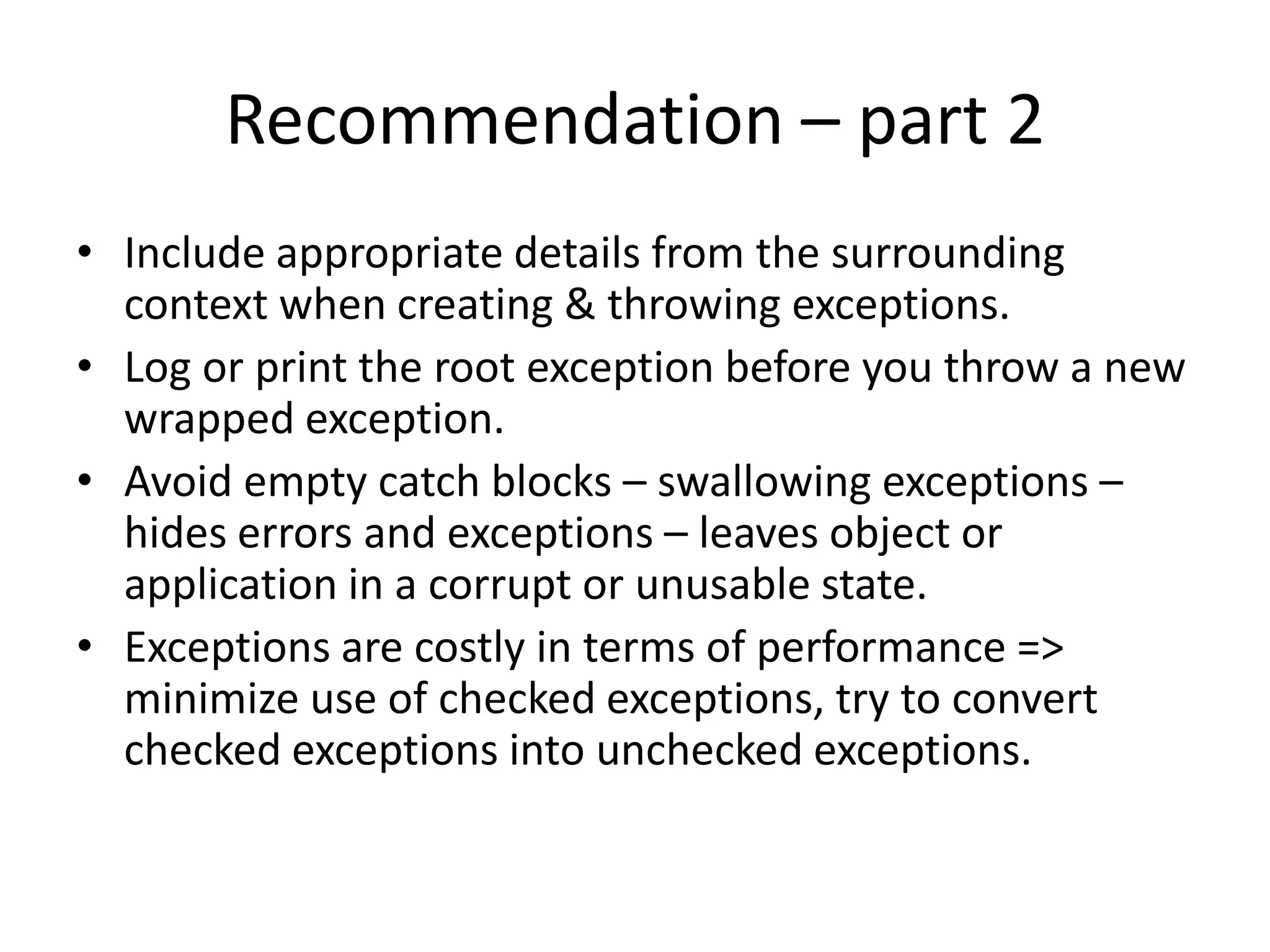 Recommendations – part 1
• Use exceptions only for exceptional conditions.
• Close or release resources in the finally block.
• Use checked exceptions for recoverable errors.
• Runtime exceptions indicate programming errors - do not catch
them.
• Errors are unchecked exceptions – generally should not be caught.
• Catch exceptions only where you can handle them meaningfully,
otherwise re-throw them.
• Use standard exceptions as far as possible.
• Document all checked exceptions thrown by each method using the
@throws tag or @exception tag in the method’s java doc.
 