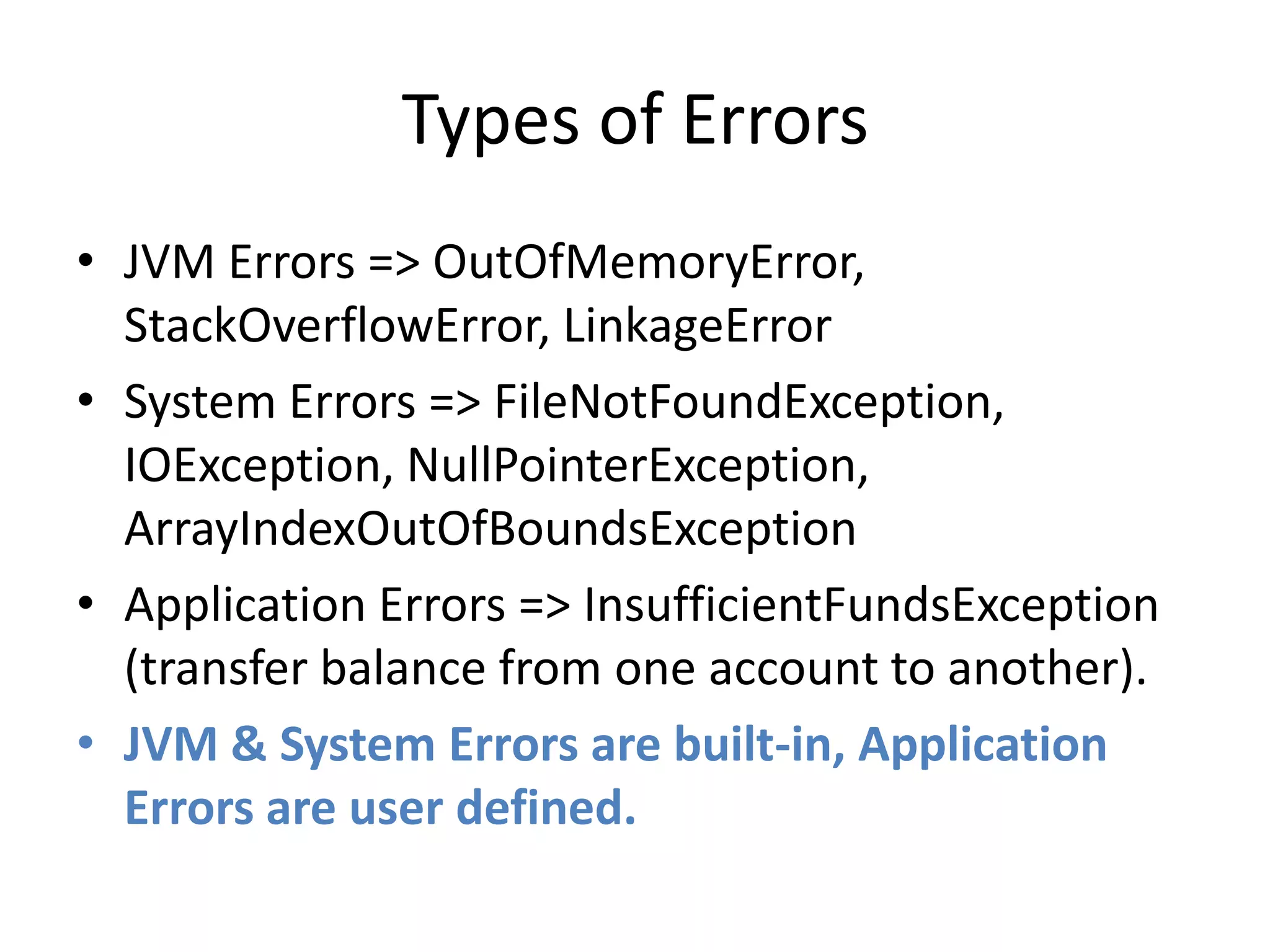 Types of Errors
• JVM Errors => OutOfMemoryError,
StackOverflowError, LinkageError
• System Errors => FileNotFoundException,
IOException, NullPointerException,
ArrayIndexOutOfBoundsException
• Application Errors => InsufficientFundsException
(transfer balance from one account to another).
• JVM & System Errors are built-in, Application
Errors are user defined.
 