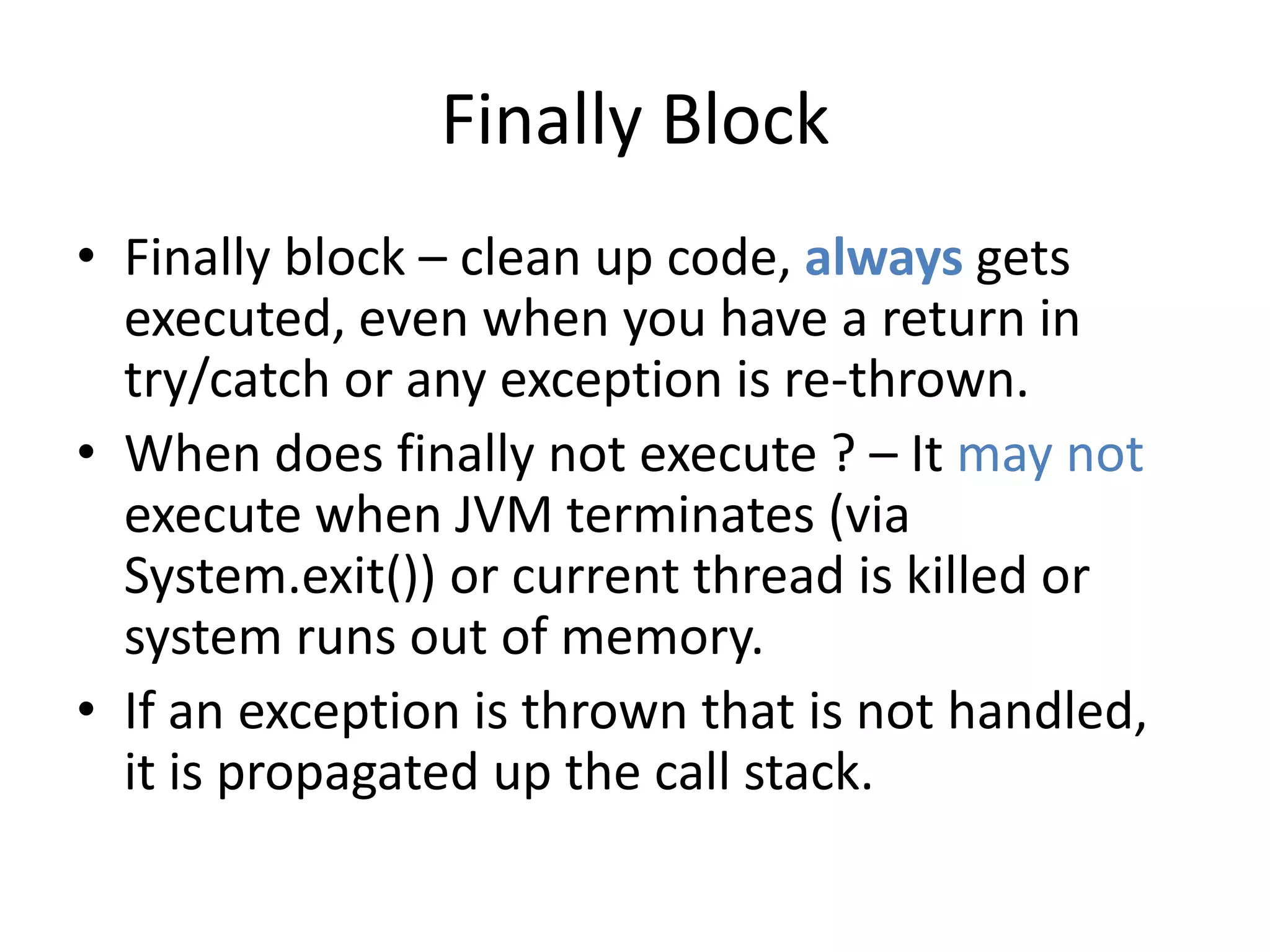 Finally Block
• Finally block – clean up code, always gets
executed, even when you have a return in
try/catch or any exception is re-thrown.
• When does finally not execute ? – It may not
execute when JVM terminates (via
System.exit()) or current thread is killed or
system runs out of memory.
• If an exception is thrown that is not handled,
it is propagated up the call stack.
 