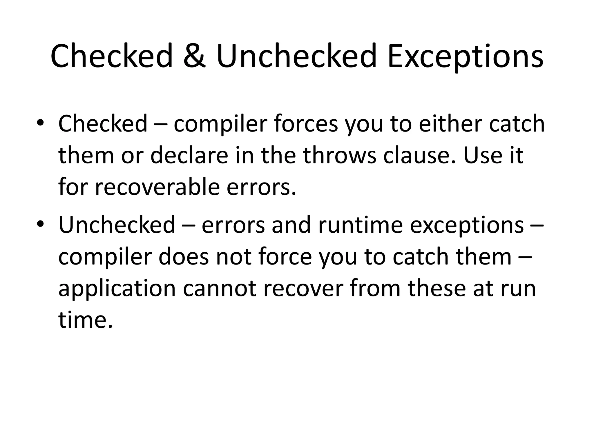 Checked & Unchecked Exceptions
• Checked – compiler forces you to either catch
them or declare in the throws clause. Use it
for recoverable errors.
• Unchecked – RuntimeException and its
subclasses are unchecked exceptions. Compiler
does not force you to catch them. Unchecked
exceptions do not need to be declared in a
method’s throws clause.
 