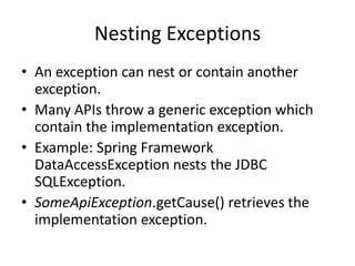 User Defined Exceptions
• These are business or application exceptions.
• Class Name ends with the string Exception.
Examples: InsufficientFundsException,
AccountClosedException.
• If user defined exception is a checked
exception, it should extend Exception,
otherwise it should extend RuntimeException.
• Add custom fields and getters/setters to store
more information.
 