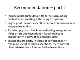 Recommendations – part 1
• Use exceptions only for exceptional conditions.
• Close or release resources in the finally block.
• Use checked exceptions for recoverable errors.
• Runtime exceptions indicate programming errors - do not catch
them.
• Errors are unchecked exceptions – generally should not be caught.
• Catch exceptions only where you can handle them meaningfully,
otherwise re-throw them.
• Use standard exceptions as far as possible.
• Document all checked exceptions thrown by each method using the
@throws tag or @exception tag in the method’s java doc.
 