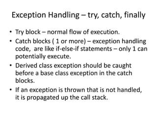 Exception Handling – try, catch, finally
• Try block – normal flow of execution.
• Catch blocks ( 1 or more) – exception handling
code, are like if-else-if statements – only 1 can
potentially execute.
• Derived class exception should be caught
before a base class exception in the catch
blocks.
• If an exception is thrown that is not handled,
it is propagated up the call stack.
 