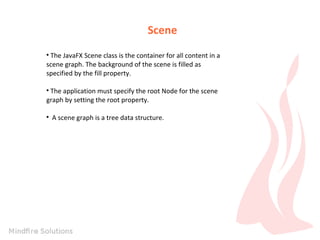 Scene
The JavaFX Scene class is the container for all content in a
scene graph. The background of the scene is filled as
specified by the fill property.


The application must specify the root Node for the scene
graph by setting the root property.




A scene graph is a tree data structure.

 