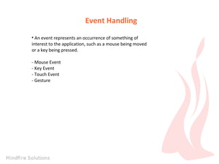 Event Handling
An event represents an occurrence of something of
interest to the application, such as a mouse being moved
or a key being pressed.


- Mouse Event
- Key Event
- Touch Event
- Gesture

 
