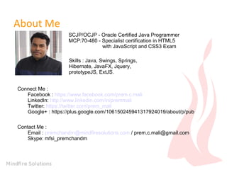 About Me
SCJP/OCJP - Oracle Certified Java Programmer
MCP:70-480 - Specialist certification in HTML5
with JavaScript and CSS3 Exam
Skills : Java, Swings, Springs,
Hibernate, JavaFX, Jquery,
prototypeJS, ExtJS.
Connect Me :
Facebook : https://www.facebook.com/prem.c.mali
LinkedIn: http://www.linkedin.com/in/premmali
Twitter: https://twitter.com/prem_mali
Google+ : https://plus.google.com/106150245941317924019/about/p/pub
Contact Me :
Email : premchandm@mindfiresolutions.com / prem.c.mali@gmail.com
Skype: mfsi_premchandm

 