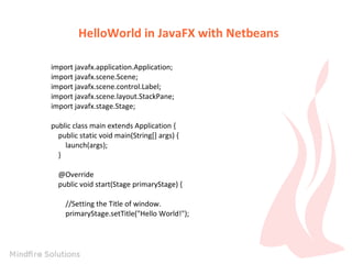 HelloWorld in JavaFX with Netbeans
import javafx.application.Application;
import javafx.scene.Scene;
import javafx.scene.control.Label;
import javafx.scene.layout.StackPane;
import javafx.stage.Stage;
public class main extends Application {
public static void main(String[] args) {
launch(args);
}
@Override
public void start(Stage primaryStage) {
//Setting the Title of window.
primaryStage.setTitle("Hello World!");

 