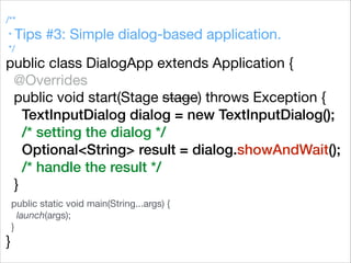 /**

* Tips #3: Simple dialog-based application.

*/

public class DialogApp extends Application {

@Overrides

public void start(Stage stage) throws Exception {

TextInputDialog dialog = new TextInputDialog();
/* setting the dialog */
Optional<String> result = dialog.showAndWait();
/* handle the result */
}



public static void main(String...args) {

launch(args);

}

}
 