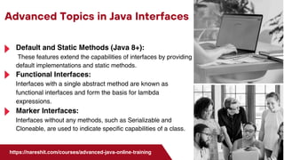 Advanced Topics in Java Interfaces
https://nareshit.com/courses/advanced-java-online-training
Default and Static Methods (Java 8+):
These features extend the capabilities of interfaces by providing
default implementations and static methods.
Functional Interfaces:
Interfaces with a single abstract method are known as
functional interfaces and form the basis for lambda
expressions.
Marker Interfaces:
Interfaces without any methods, such as Serializable and
Cloneable, are used to indicate specific capabilities of a class.
 