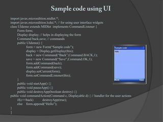 Sample code using UIimport javax.microedition.midlet.*;import javax.microedition.lcdui.*; // for using user interface widgetsclass UIdemo extends MIDlet  implements CommandListener {	Form form;	Display display; // helps in displaying the form	Command back,save; // commands	public UIdemo() {		form = new Form(“Sample code”);		display = Display.getDisplay(this);		back = new Command(“Back”,Command.BACK,1);		save = new Command(“Save”,Command.OK,1);form.addCommand(back);form.addCommand(save);display.setCurrent(form);form.setCommandListener(this);	}	public void startApp() {}	public void pauseApp() {}	public void destroyApp(boolean destroy) {} public void commandAction(Command c, Displayable d) { // handler for the user actions	if(c==back)	destroyApp(true);	else	form.append(“Hello”);}}