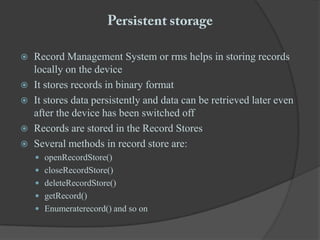 Persistent storageRecord Management System or rms helps in storing records locally on the deviceIt stores records in binary formatIt stores data persistently and data can be retrieved later even after the device has been switched offRecords are stored in the Record StoresSeveral methods in record store are:openRecordStore()closeRecordStore()deleteRecordStore()getRecord()Enumeraterecord() and so on 		