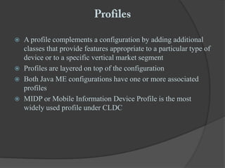 ProfilesA profile complements a configuration by adding additional classes that provide features appropriate to a particular type of device or to a specific vertical market segmentProfiles are layered on top of the configurationBoth Java ME configurations have one or more associated profilesMIDP or Mobile Information Device Profile is the most widely used profile under CLDC