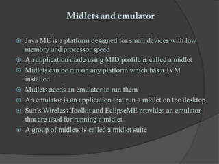 Midlets and emulatorJava ME is a platform designed for small devices with low memory and processor speedAn application made using MID profile is called a midletMidlets can be run on any platform which has a JVM installedMidlets needs an emulator to run themAn emulator is an application that run a midlet on the desktopSun’s Wireless Toolkit and EclipseME provides an emulator that are used for running a midletA group of midlets is called a midlet suite